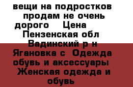 вещи на подростков  продам не очень дорого. › Цена ­ 700 - Пензенская обл., Вадинский р-н, Ягановка с. Одежда, обувь и аксессуары » Женская одежда и обувь   
